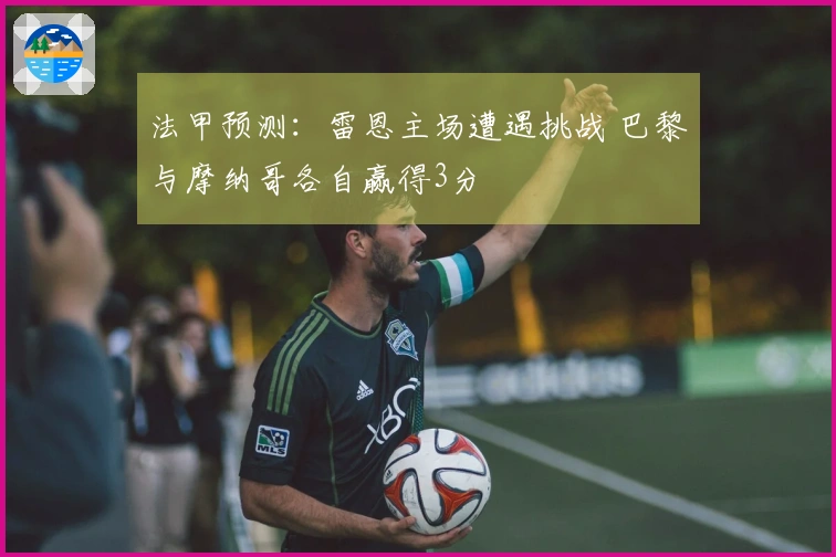 法甲预测：雷恩主场遭遇挑战 巴黎与摩纳哥各自赢得3分