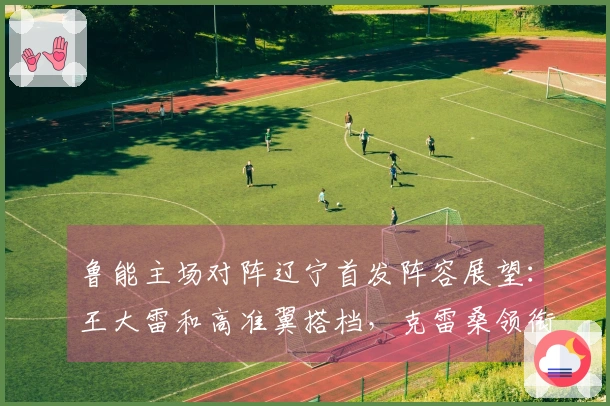 鲁能主场对阵辽宁首发阵容展望：王大雷和高准翼搭档，克雷桑领衔出击
