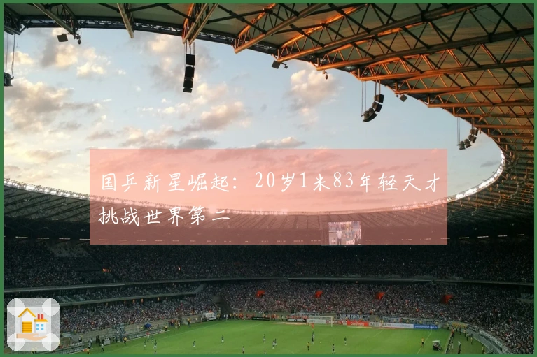 国乒新星崛起：20岁1米83年轻天才挑战世界第二