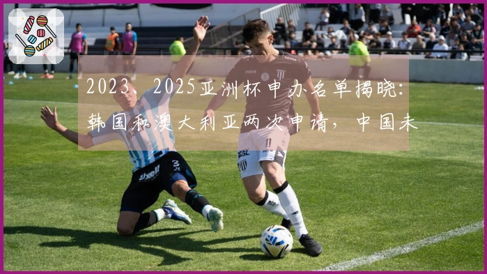 2023、2025亚洲杯申办名单揭晓：韩国和澳大利亚两次申请，中国未入选