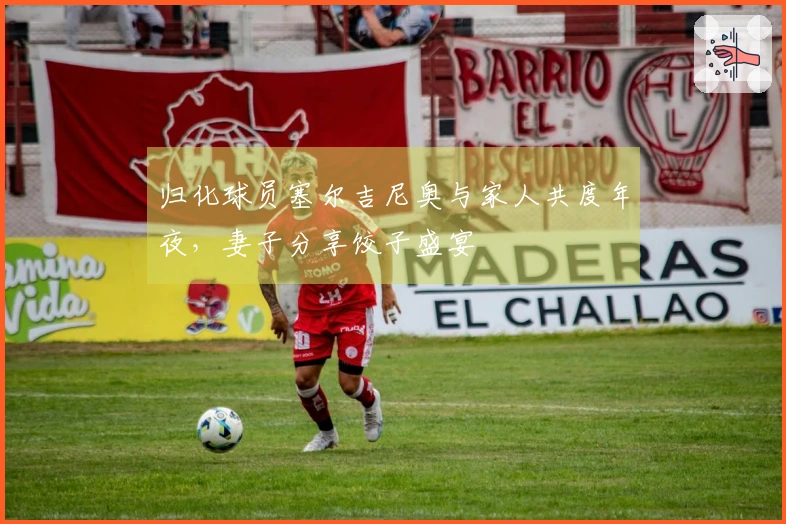 归化球员塞尔吉尼奥与家人共度年夜，妻子分享饺子盛宴