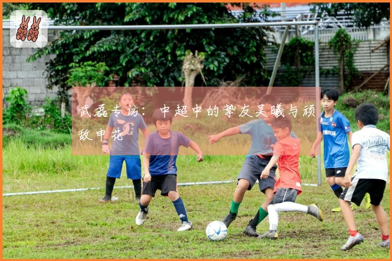 武磊专访：中超中的挚友吴曦与顽敌申花
