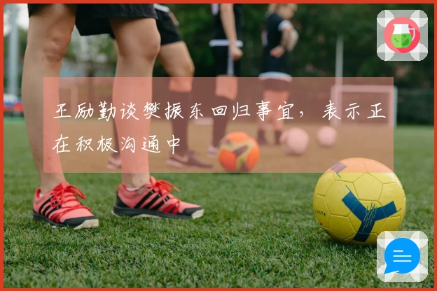 王励勤谈樊振东回归事宜，表示正在积极沟通中