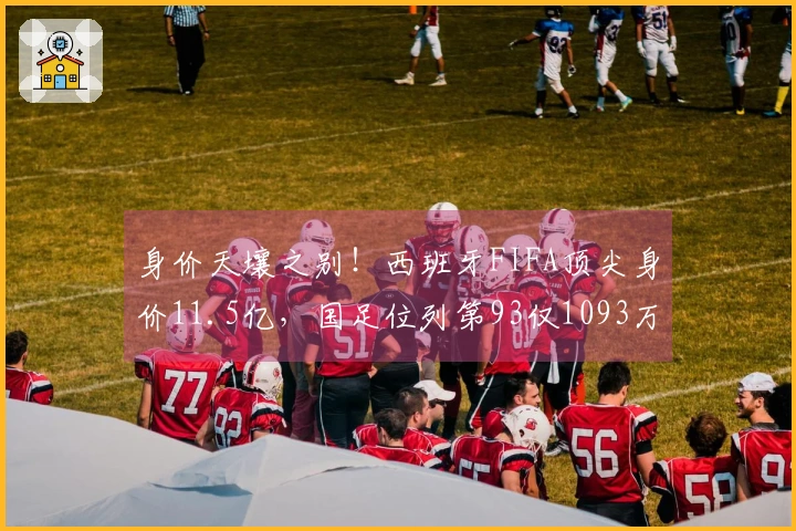 身价天壤之别！西班牙FIFA顶尖身价11.5亿，国足位列第93仅1093万