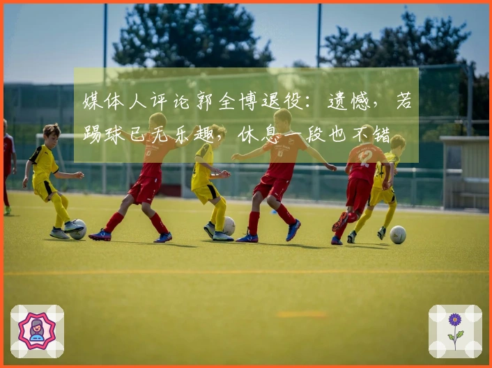 媒体人评论郭全博退役：遗憾，若踢球已无乐趣，休息一段也不错