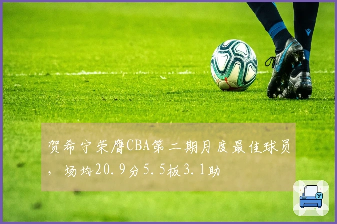 贺希宁荣膺CBA第二期月度最佳球员，场均20.9分5.5板3.1助