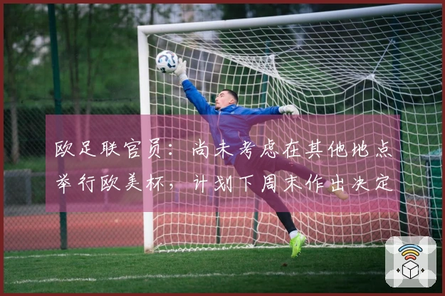 欧足联官员：尚未考虑在其他地点举行欧美杯，计划下周末作出决定