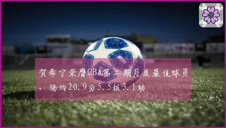 贺希宁荣膺CBA第二期月度最佳球员，场均20.9分5.5板3.1助