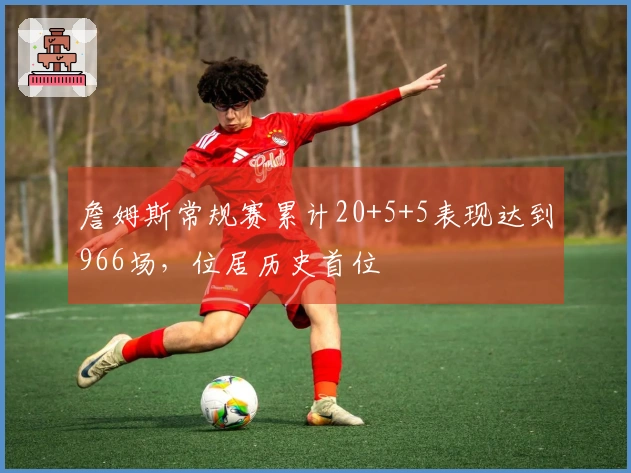 詹姆斯常规赛累计20+5+5表现达到966场，位居历史首位