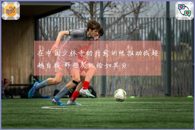 在中国少林寺的疗愈训练推动我超越自我 那些契机恰如其分