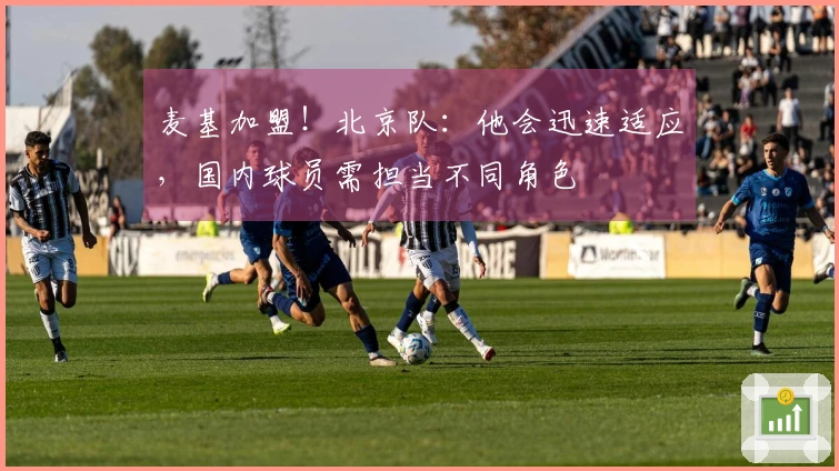 麦基加盟！北京队：他会迅速适应，国内球员需担当不同角色