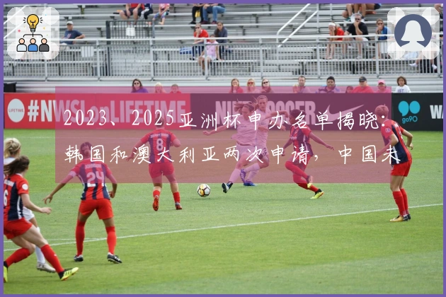 2023、2025亚洲杯申办名单揭晓：韩国和澳大利亚两次申请，中国未入选