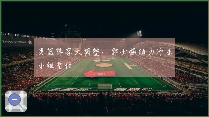 男篮阵容大调整，郭士强助力冲击小组首位