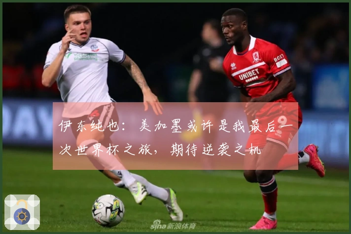 伊东纯也：美加墨或许是我最后一次世界杯之旅，期待逆袭之机