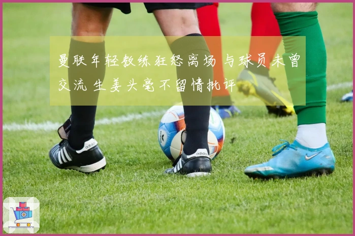 曼联年轻教练狂怒离场 与球员未曾交流 生姜头毫不留情批评