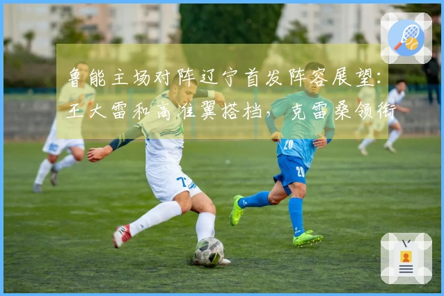 鲁能主场对阵辽宁首发阵容展望：王大雷和高准翼搭档，克雷桑领衔出击