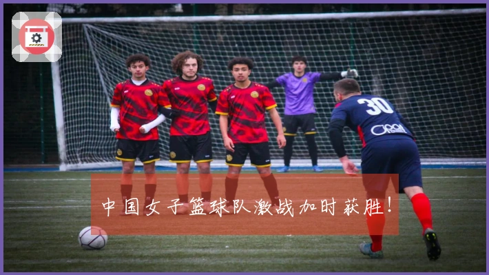 中国女子篮球队激战加时获胜！